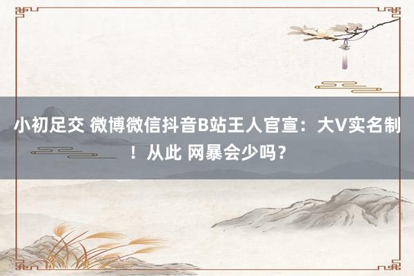 小初足交 微博微信抖音B站王人官宣：大V实名制！从此 网暴会少吗？