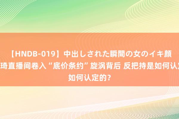 【HNDB-019】中出しされた瞬間の女のイキ顔 李佳琦直播间卷入“底价条约”旋涡背后 反把持是如何认定的？