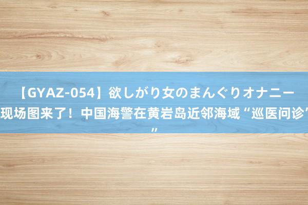 【GYAZ-054】欲しがり女のまんぐりオナニー 现场图来了！中国海警在黄岩岛近邻海域“巡医问诊”