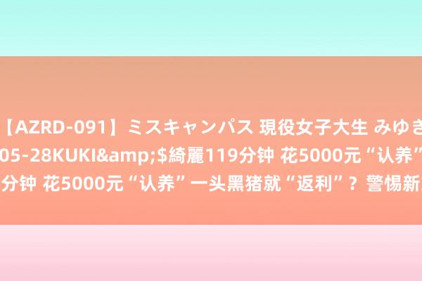 【AZRD-091】ミスキャンパス 現役女子大生 みゆき</a>2007-05-28KUKI&$綺麗119分钟 花5000元“认养”一头黑猪就“返利”？警惕新式辘集传销