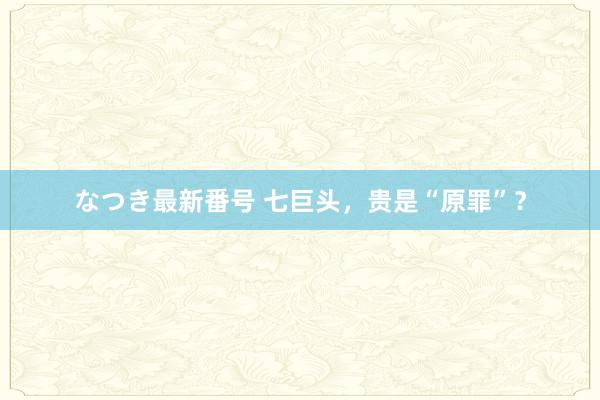 なつき最新番号 七巨头，贵是“原罪”？
