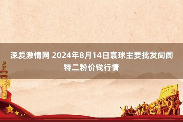 深爱激情网 2024年8月14日寰球主要批发阛阓特二粉价钱行情
