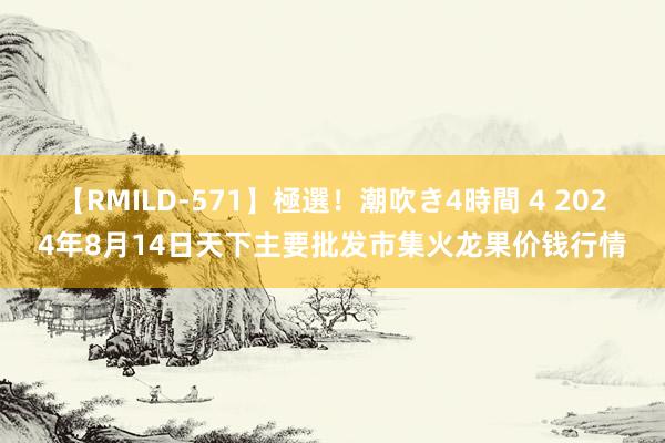 【RMILD-571】極選!潮吹き4時間 4 2024年8月14日天下主要批发市集火龙果价钱行情
