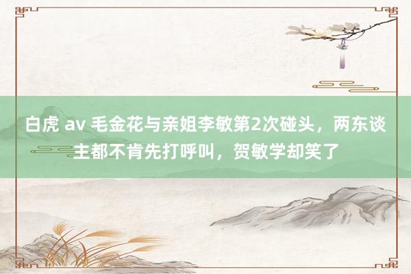 白虎 av 毛金花与亲姐李敏第2次碰头，两东谈主都不肯先打呼叫，贺敏学却笑了