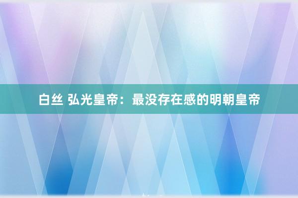 白丝 弘光皇帝：最没存在感的明朝皇帝