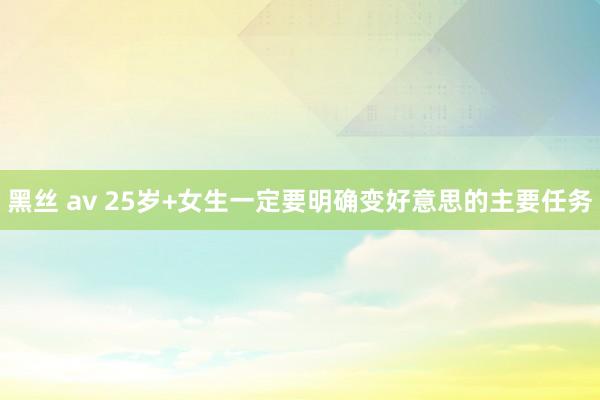 黑丝 av 25岁+女生一定要明确变好意思的主要任务