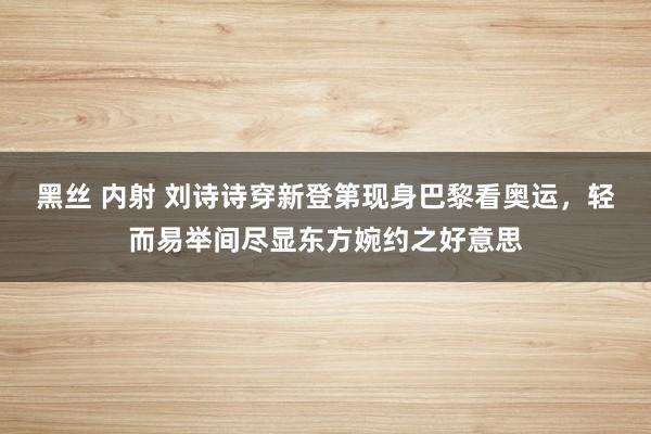 黑丝 内射 刘诗诗穿新登第现身巴黎看奥运，轻而易举间尽显东方婉约之好意思
