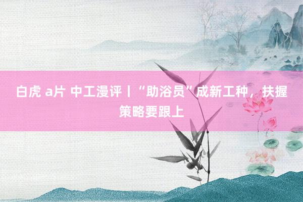白虎 a片 中工漫评丨“助浴员”成新工种，扶握策略要跟上