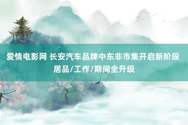 爱情电影网 长安汽车品牌中东非市集开启新阶段 居品/工作/期间全升级
