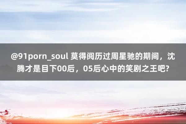 @91porn_soul 莫得阅历过周星驰的期间,沈腾才是目下00后,05后心中的笑剧之王吧?