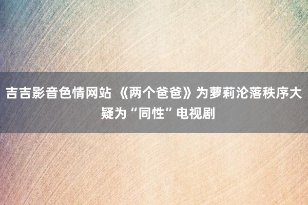 吉吉影音色情网站 《两个爸爸》为萝莉沦落秩序大 疑为“同性”电视剧