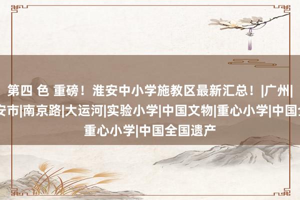 第四 色 重磅！淮安中小学施教区最新汇总！|广州|延安|淮安市|南京路|大运河|实验小学|中国文物|重心小学|中国全国遗产