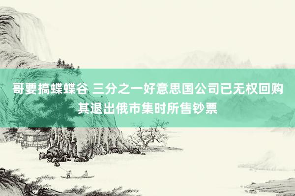 哥要搞蝶蝶谷 三分之一好意思国公司已无权回购其退出俄市集时所售钞票