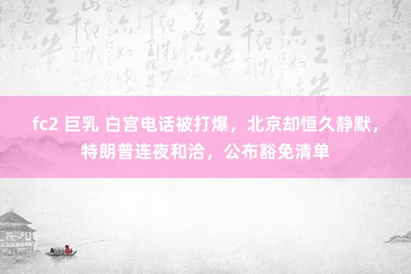 fc2 巨乳 白宫电话被打爆，北京却恒久静默，特朗普连夜和洽，公布豁免清单