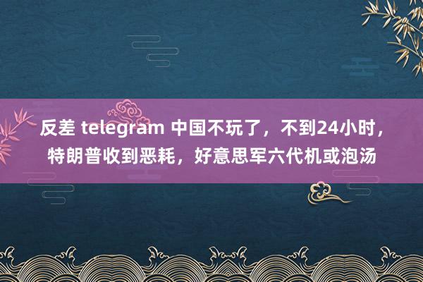 反差 telegram 中国不玩了，不到24小时，特朗普收到恶耗，好意思军六代机或泡汤