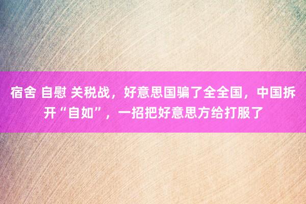 宿舍 自慰 关税战，好意思国骗了全全国，中国拆开“自如”，一招把好意思方给打服了