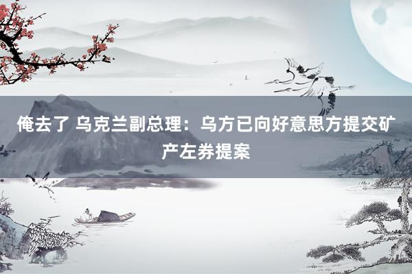 俺去了 乌克兰副总理：乌方已向好意思方提交矿产左券提案