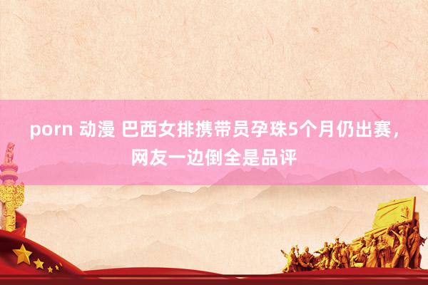 porn 动漫 巴西女排携带员孕珠5个月仍出赛，网友一边倒全是品评