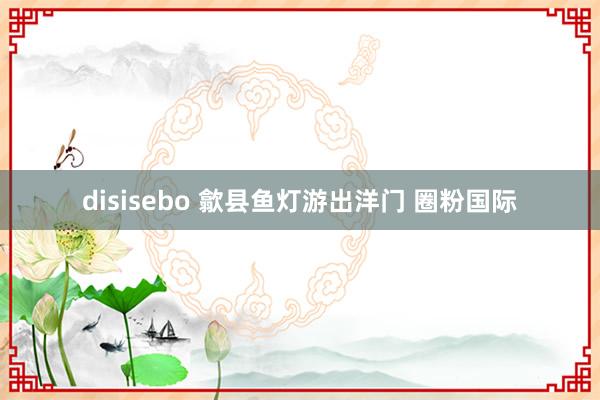 disisebo 歙县鱼灯游出洋门 圈粉国际