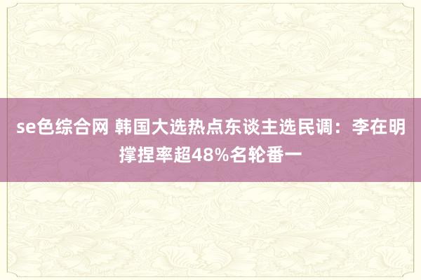 se色综合网 韩国大选热点东谈主选民调：李在明撑捏率超48%名轮番一
