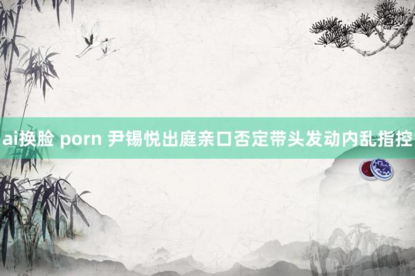 ai换脸 porn 尹锡悦出庭亲口否定带头发动内乱指控