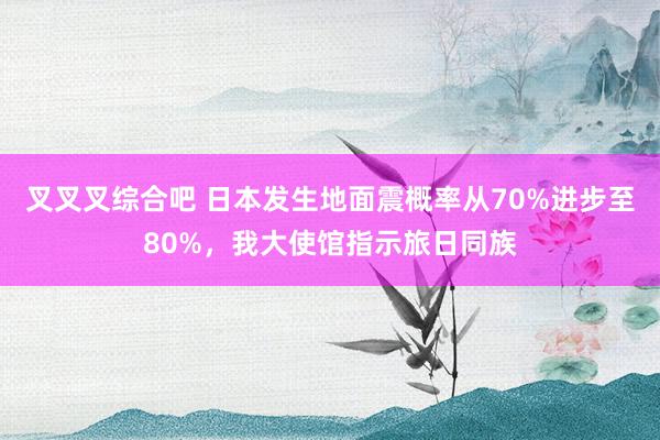 叉叉叉综合吧 日本发生地面震概率从70%进步至80%，我大使馆指示旅日同族