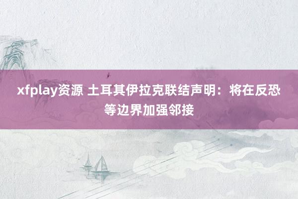 xfplay资源 土耳其伊拉克联结声明：将在反恐等边界加强邻接
