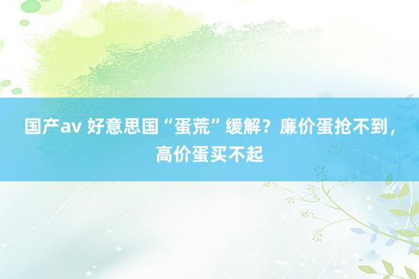 国产av 好意思国“蛋荒”缓解？廉价蛋抢不到，高价蛋买不起