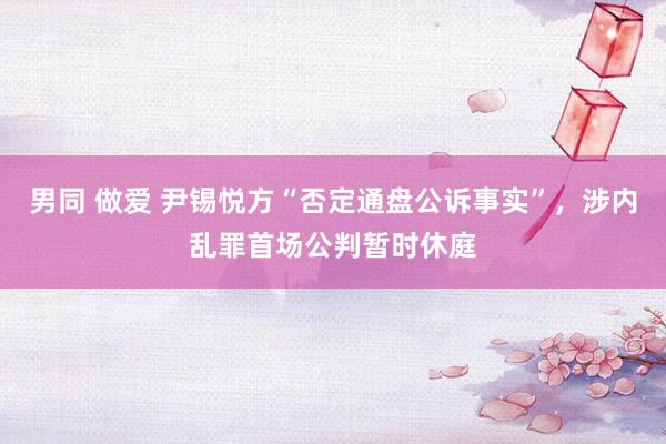 男同 做爱 尹锡悦方“否定通盘公诉事实”，涉内乱罪首场公判暂时休庭