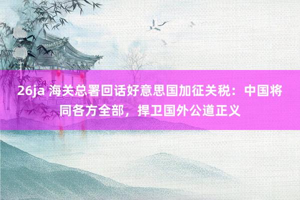 26ja 海关总署回话好意思国加征关税：中国将同各方全部，捍卫国外公道正义