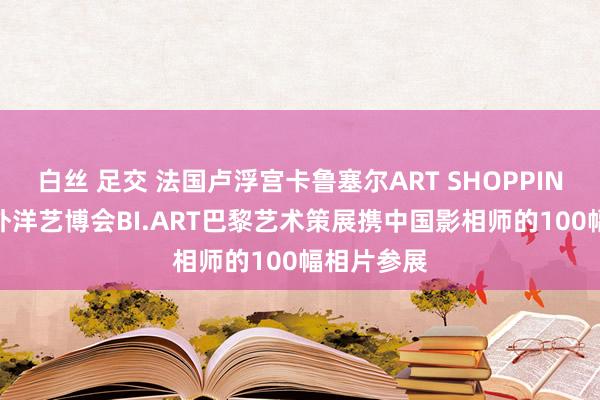 白丝 足交 法国卢浮宫卡鲁塞尔ART SHOPPING第35届外洋艺博会BI.ART巴黎艺术策展携中国影相师的100幅相片参展