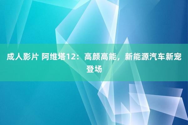 成人影片 阿维塔12：高颜高能，新能源汽车新宠登场