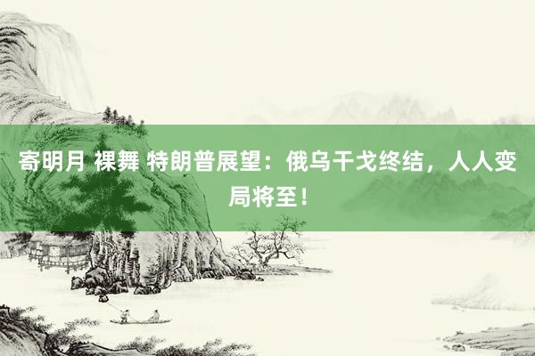 寄明月 裸舞 特朗普展望：俄乌干戈终结，人人变局将至！
