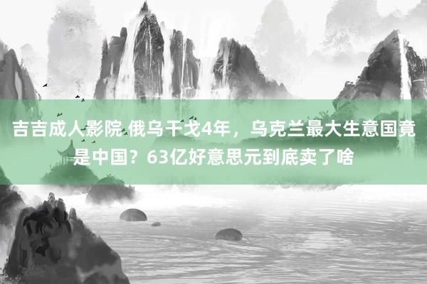 吉吉成人影院 俄乌干戈4年，乌克兰最大生意国竟是中国？63亿好意思元到底卖了啥