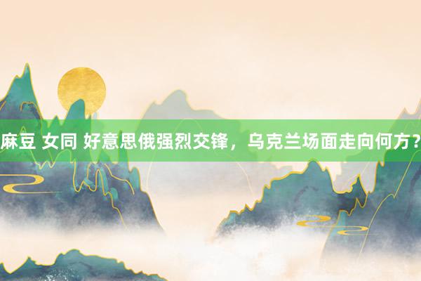 麻豆 女同 好意思俄强烈交锋，乌克兰场面走向何方？