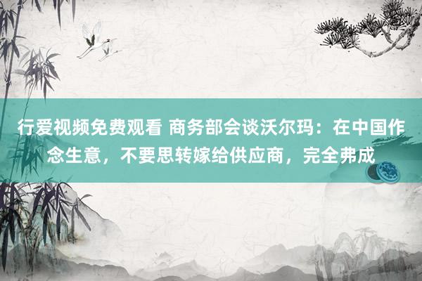 行爱视频免费观看 商务部会谈沃尔玛：在中国作念生意，不要思转嫁给供应商，完全弗成