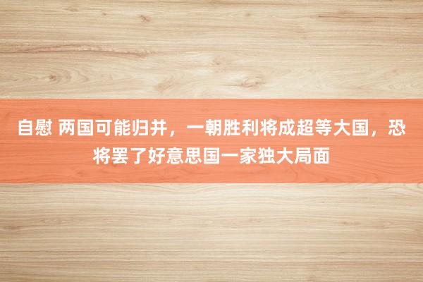 自慰 两国可能归并，一朝胜利将成超等大国，恐将罢了好意思国一家独大局面