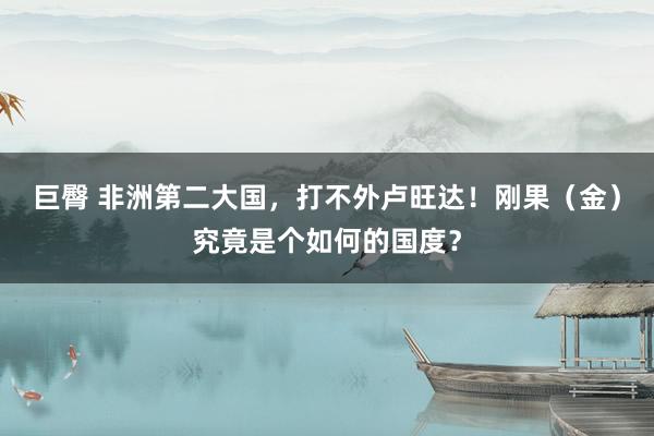 巨臀 非洲第二大国，打不外卢旺达！刚果（金）究竟是个如何的国度？
