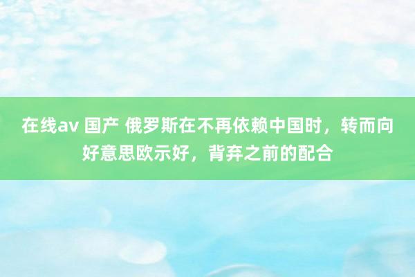 在线av 国产 俄罗斯在不再依赖中国时，转而向好意思欧示好，背弃之前的配合