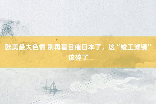 欧美最大色情 别再盲目催日本了，这“竣工滤镜”该碎了