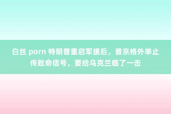 白丝 porn 特朗普重启军援后，普京格外举止传致命信号，要给乌克兰临了一击