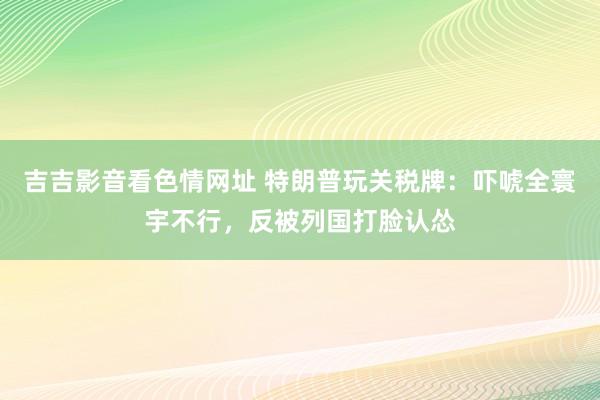 吉吉影音看色情网址 特朗普玩关税牌：吓唬全寰宇不行，反被列国打脸认怂