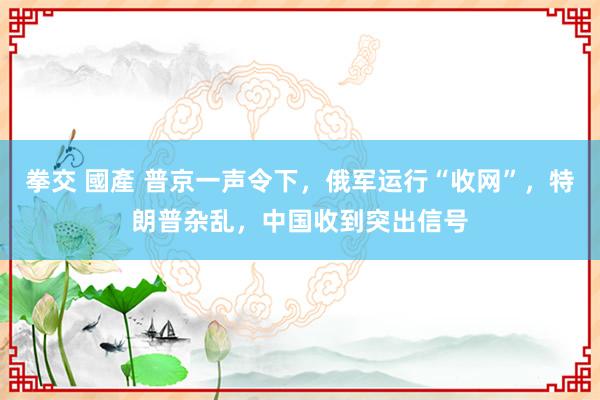 拳交 國產 普京一声令下，俄军运行“收网”，特朗普杂乱，中国收到突出信号
