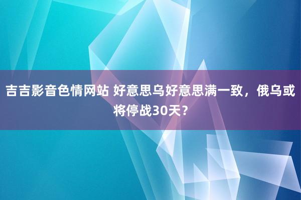 吉吉影音色情网站 好意思乌好意思满一致，俄乌或将停战30天？