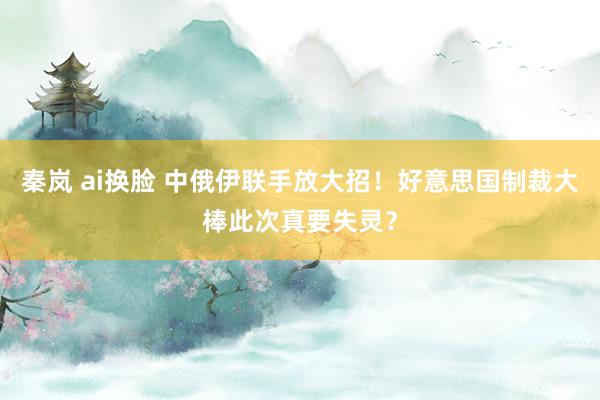秦岚 ai换脸 中俄伊联手放大招！好意思国制裁大棒此次真要失灵？