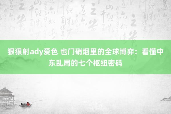 狠狠射ady爱色 也门硝烟里的全球博弈：看懂中东乱局的七个枢纽密码