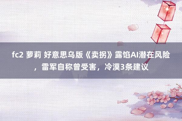 fc2 萝莉 好意思乌版《卖拐》露馅AI潜在风险，雷军自称曾受害，冷漠3条建议