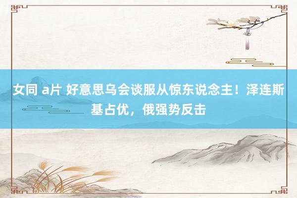 女同 a片 好意思乌会谈服从惊东说念主！泽连斯基占优，俄强势反击