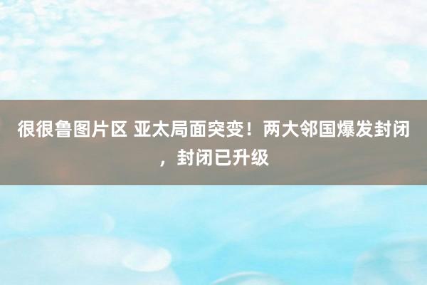 很很鲁图片区 亚太局面突变！两大邻国爆发封闭，封闭已升级