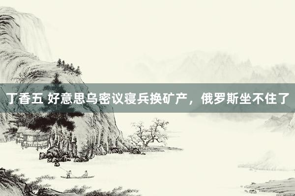 丁香五 好意思乌密议寝兵换矿产，俄罗斯坐不住了